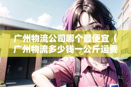 廣州物流公司哪個最便宜(廣州物流多少錢一公斤運費) 廣州物流公司哪個最便宜(廣州物流多少錢一公斤運費)