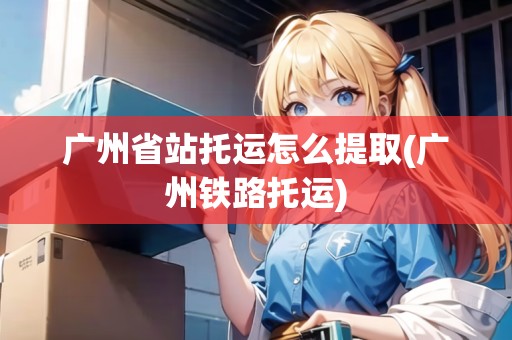 廣州省站托運怎么提取(廣州鐵路托運)