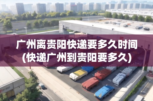 廣州離貴陽快遞要多久時間(快遞廣州到貴陽要多久)