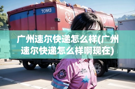 廣州速爾快遞怎么樣(廣州速爾快遞怎么樣啊現(xiàn)在)