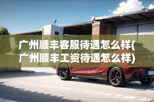 廣州順豐客服待遇怎么樣(廣州順豐工資待遇怎么樣) 廣州順豐客服待遇怎么樣(廣州順豐工資待遇怎么樣)