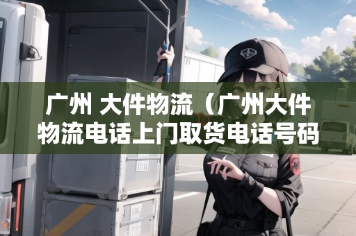 廣州 大件物流（廣州大件物流電話(huà)上門(mén)取貨電話(huà)號(hào)碼）