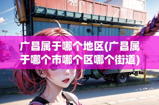 廣昌屬于哪個地區(qū)(廣昌屬于哪個市哪個區(qū)哪個街道)
