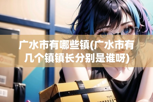 廣水市有哪些鎮(zhèn)(廣水市有幾個(gè)鎮(zhèn)鎮(zhèn)長(zhǎng)分別是誰呀)