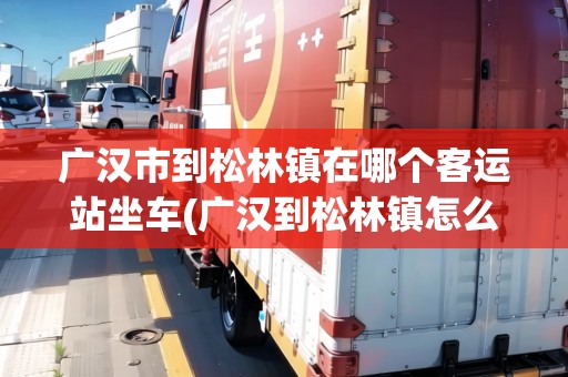 廣漢市到松林鎮(zhèn)在哪個(gè)客運(yùn)站坐車(chē)(廣漢到松林鎮(zhèn)怎么坐車(chē)方便)