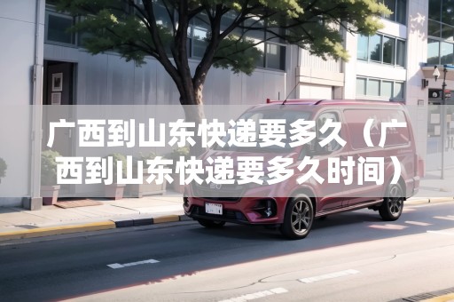 廣西到山東快遞要多久（廣西到山東快遞要多久時間）