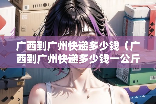 廣西到廣州快遞多少錢（廣西到廣州快遞多少錢一公斤）