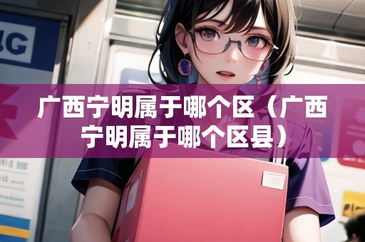 廣西寧明屬于哪個區(qū)（廣西寧明屬于哪個區(qū)縣）