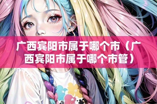廣西賓陽(yáng)市屬于哪個(gè)市（廣西賓陽(yáng)市屬于哪個(gè)市管）