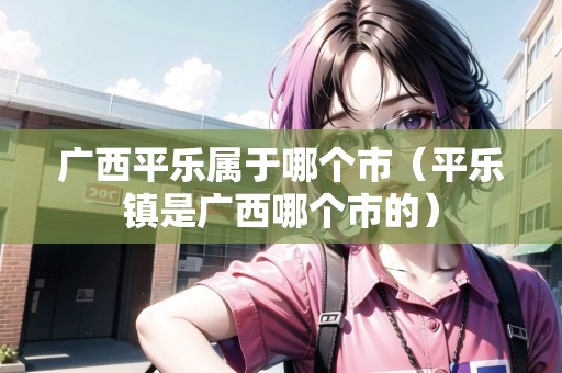 廣西平樂屬于哪個(gè)市（平樂鎮(zhèn)是廣西哪個(gè)市的）