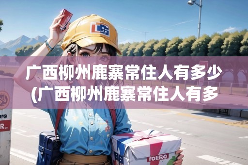 廣西柳州鹿寨常住人有多少(廣西柳州鹿寨常住人有多少人)