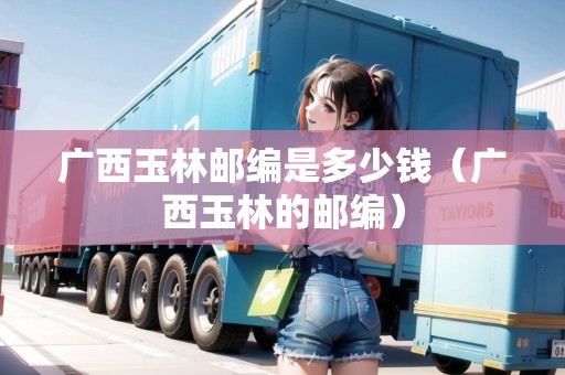 廣西玉林郵編是多少錢(qián)（廣西玉林的郵編）