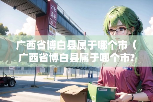 廣西省博白縣屬于哪個(gè)市（廣西省博白縣屬于哪個(gè)市?）