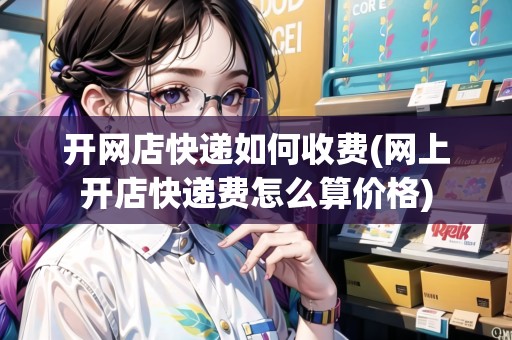 開網(wǎng)店快遞如何收費(網(wǎng)上開店快遞費怎么算價格)