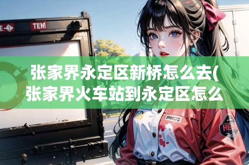 張家界永定區(qū)新橋怎么去(張家界火車站到永定區(qū)怎么走最方便)