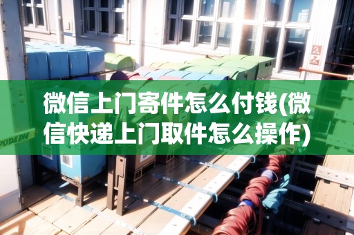 微信上門寄件怎么付錢(微信快遞上門取件怎么操作)