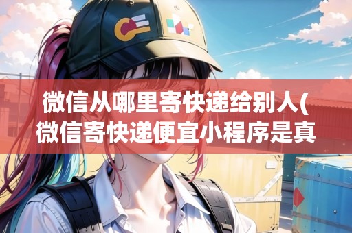 微信從哪里寄快遞給別人(微信寄快遞便宜小程序是真的嗎) 微信從哪里寄快遞給別人(微信寄快遞便宜小程序是真的嗎)