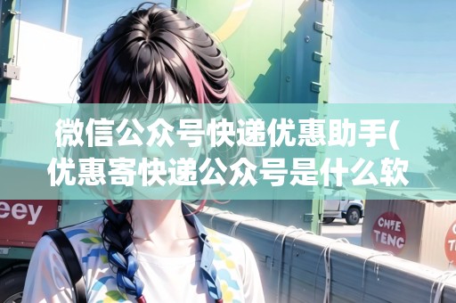 微信公眾號(hào)快遞優(yōu)惠助手(優(yōu)惠寄快遞公眾號(hào)是什么軟件)