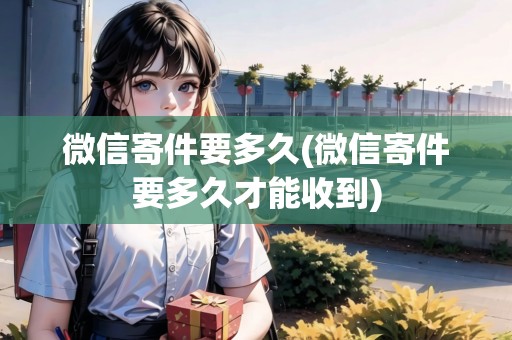 微信寄件要多久(微信寄件要多久才能收到)