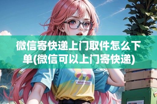微信寄快遞上門取件怎么下單(微信可以上門寄快遞)