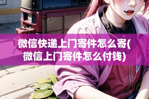 微信快遞上門寄件怎么寄(微信上門寄件怎么付錢)