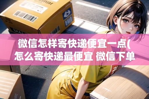微信怎樣寄快遞便宜一點(怎么寄快遞最便宜 微信下單)