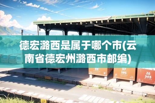 德宏潞西是屬于哪個(gè)市(云南省德宏州潞西市郵編) 德宏潞西是屬于哪個(gè)市(云南省德宏州潞西市郵編)