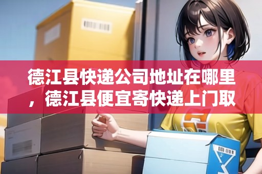 德江縣快遞公司地址在哪里，德江縣便宜寄快遞上門取件