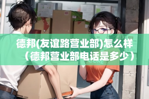 德邦(友誼路營業(yè)部)怎么樣（德邦營業(yè)部電話是多少）