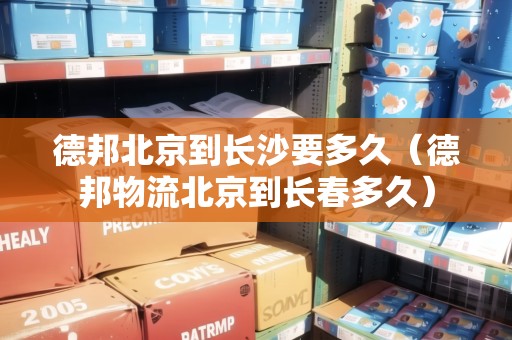 德邦北京到長沙要多久（德邦物流北京到長春多久）