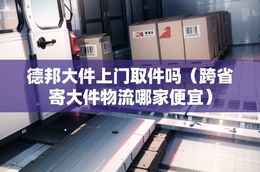 德邦大件上門取件嗎（跨省寄大件物流哪家便宜）
