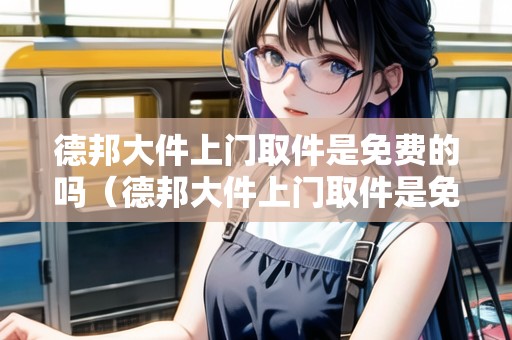 德邦大件上門取件是免費(fèi)的嗎（德邦大件上門取件是免費(fèi)的嗎現(xiàn)在）