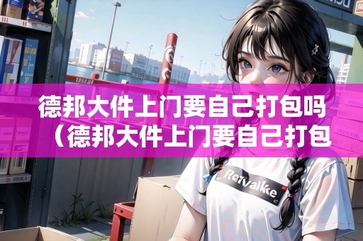 德邦大件上門要自己打包嗎（德邦大件上門要自己打包嗎）