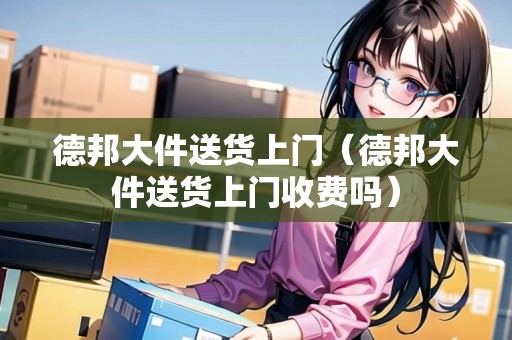 德邦大件送貨上門（德邦大件送貨上門收費(fèi)嗎）