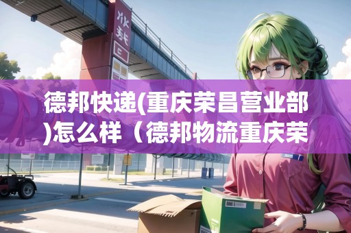 德邦快遞(重慶榮昌營業(yè)部)怎么樣（德邦物流重慶榮昌營業(yè)部）