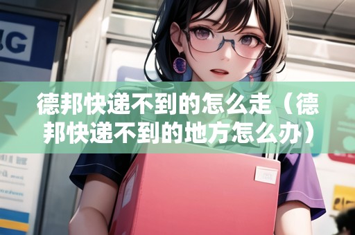 德邦快遞不到的怎么走（德邦快遞不到的地方怎么辦）