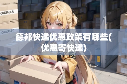 德邦快遞優(yōu)惠政策有哪些(優(yōu)惠寄快遞)