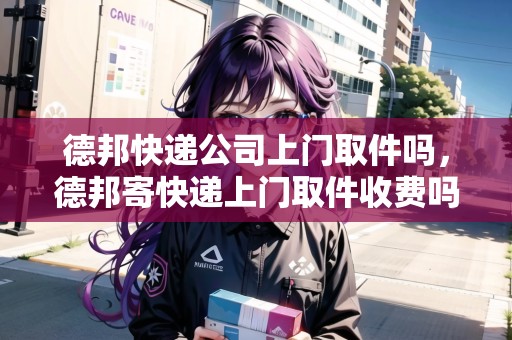 德邦快遞公司上門取件嗎，德邦寄快遞上門取件收費嗎