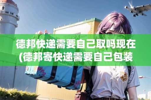 德邦快遞需要自己取嗎現(xiàn)在(德邦寄快遞需要自己包裝嗎現(xiàn)在)