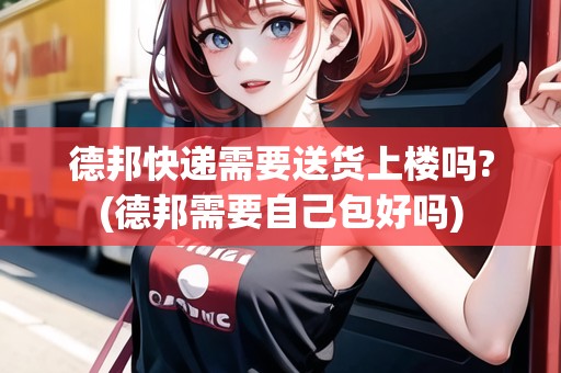 德邦快遞需要送貨上樓嗎?(德邦需要自己包好嗎)
