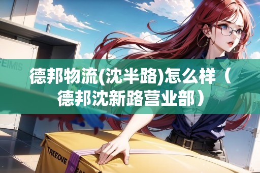 德邦物流(沈半路)怎么樣（德邦沈新路營業(yè)部）