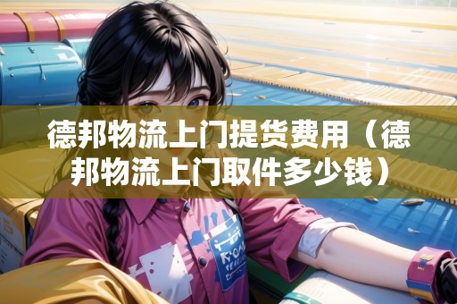 德邦物流上門提貨費(fèi)用（德邦物流上門取件多少錢）