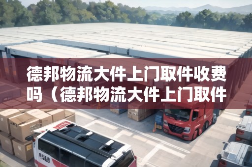 德邦物流大件上門取件收費(fèi)嗎（德邦物流大件上門取件收費(fèi)嗎多少）