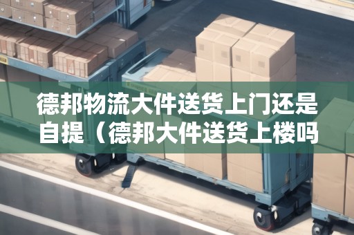 德邦物流大件送貨上門還是自提（德邦大件送貨上樓嗎）