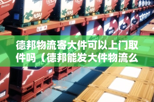 德邦物流寄大件可以上門取件嗎（德邦能發(fā)大件物流么）