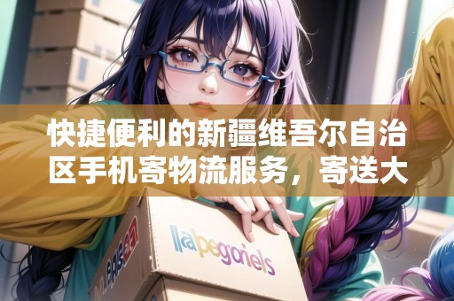 快捷便利的新疆維吾爾自治區(qū)手機(jī)寄物流服務(wù)，寄送大件省心無憂