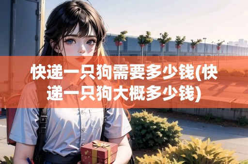 快遞一只狗需要多少錢(快遞一只狗大概多少錢)