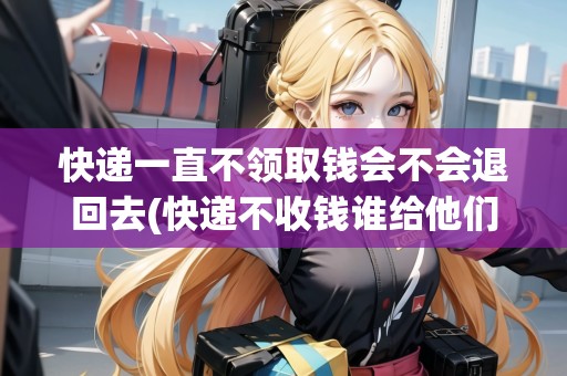 快遞一直不領取錢會不會退回去(快遞不收錢誰給他們拿錢)