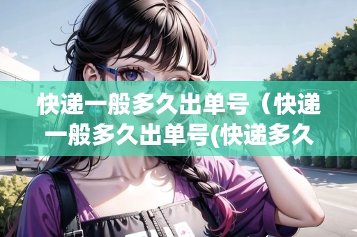 快遞一般多久出單號（快遞一般多久出單號(快遞多久才能出單號)）