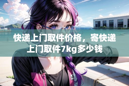 快遞上門取件價(jià)格，寄快遞上門取件7kg多少錢